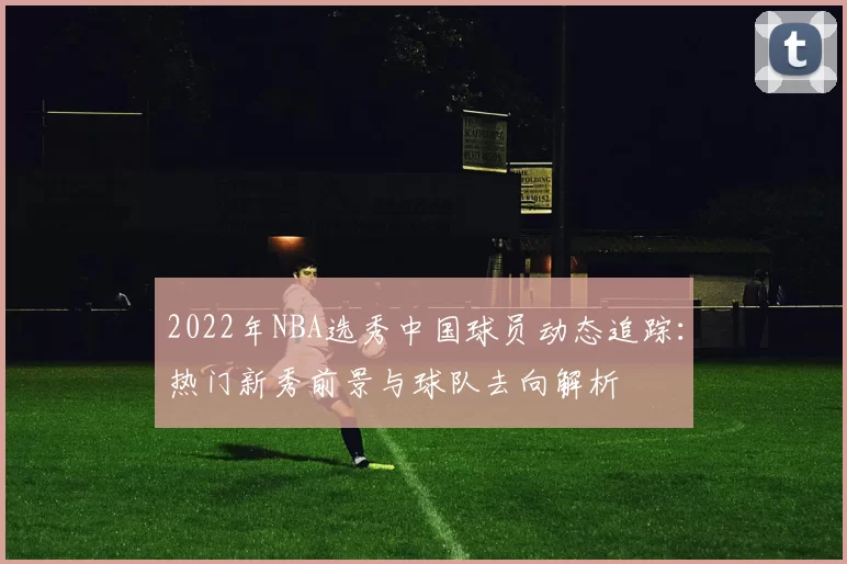2022年NBA选秀中国球员动态追踪:热门新秀前景与球队去向解析