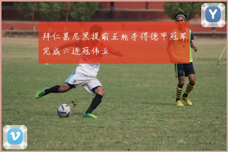 拜仁慕尼黑提前五轮夺得德甲冠军完成六连冠伟业