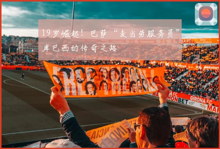 19岁崛起！巴萨“麦当劳服务员”库巴西的传奇之路