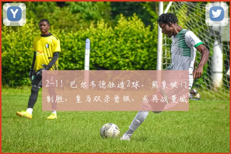 2-1！巴尔韦德独造2球，熊皇破门制胜，皇马双杀晋级，或再战曼城