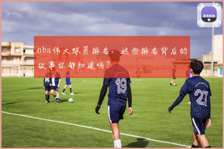 nba伟大球员排名,这些排名背后的故事你都知道吗?
