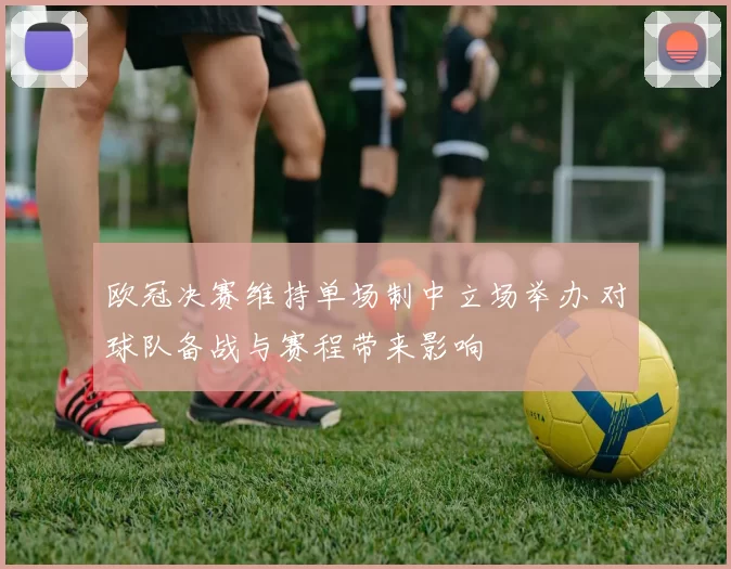 欧冠决赛维持单场制中立场举办 对球队备战与赛程带来影响