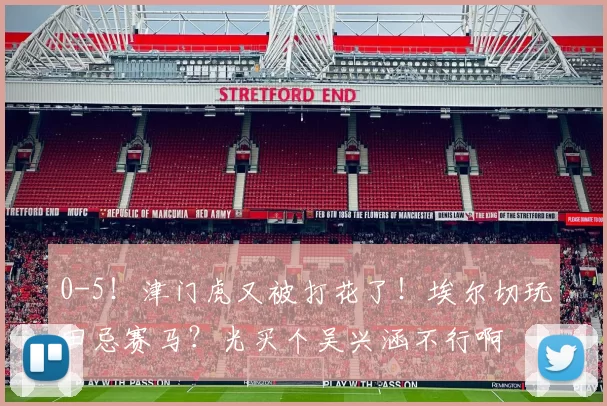 0-5！津门虎又被打花了！埃尔切玩田忌赛马？光买个吴兴涵不行啊