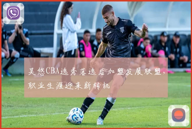 吴悠CBA选秀落选后加盟发展联盟，职业生涯迎来新转机