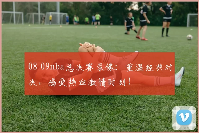 08 09nba总决赛录像:重温经典对决,感受热血激情时刻!