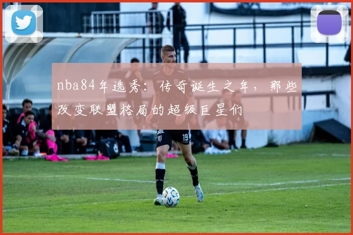 nba84年选秀：传奇诞生之年，那些改变联盟格局的超级巨星们