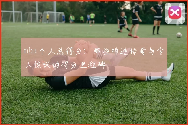 nba个人总得分：那些缔造传奇与令人惊叹的得分里程碑