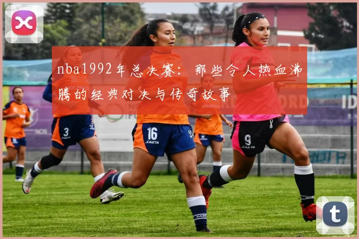 nba1992年总决赛：那些令人热血沸腾的经典对决与传奇故事