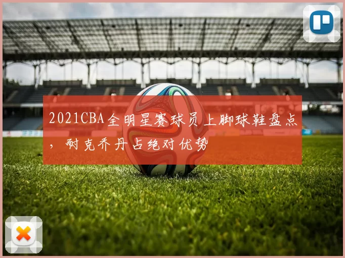 2021CBA全明星赛球员上脚球鞋盘点，耐克乔丹占绝对优势