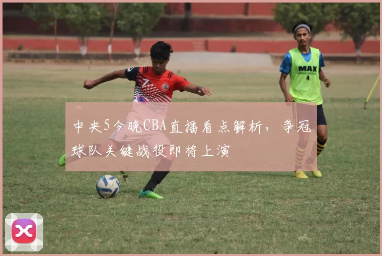 中央5今晚CBA直播看点解析,争冠球队关键战役即将上演