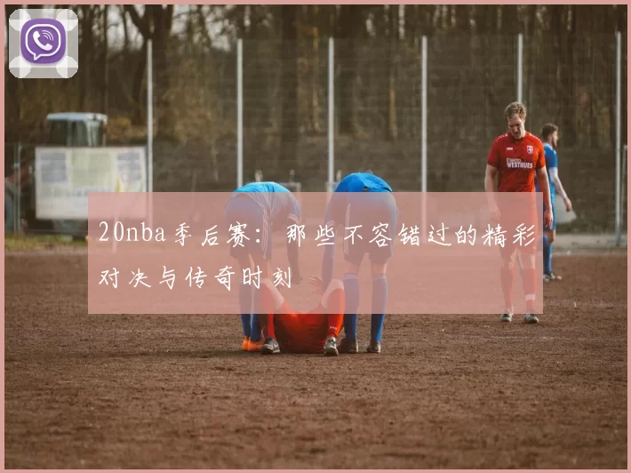 20nba季后赛：那些不容错过的精彩对决与传奇时刻