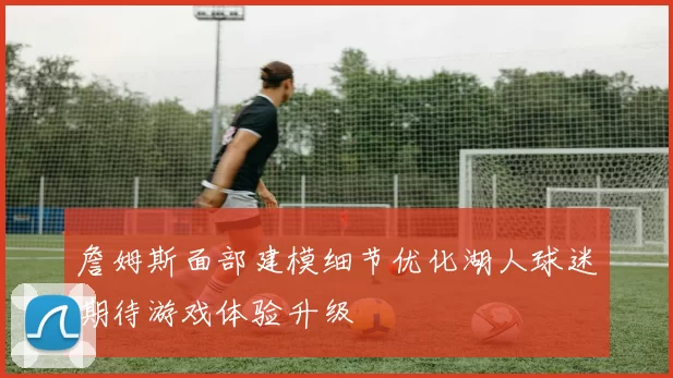 詹姆斯面部建模细节优化湖人球迷期待游戏体验升级