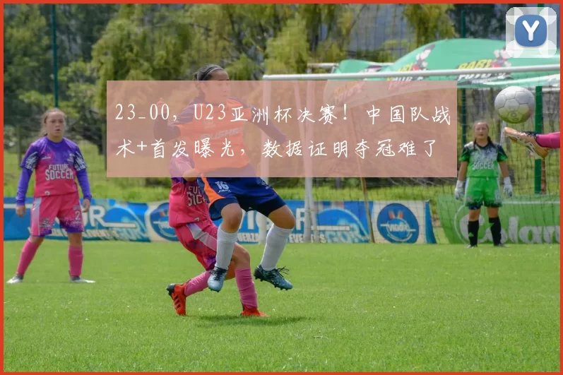 23_00，U23亚洲杯决赛！中国队战术+首发曝光，数据证明夺冠难了