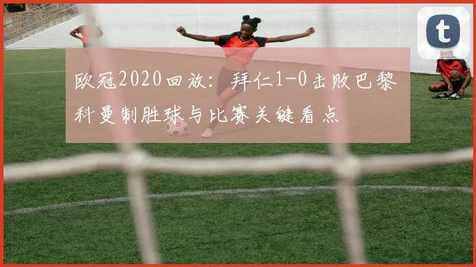 欧冠2020回放:拜仁1-0击败巴黎 科曼制胜球与比赛关键看点