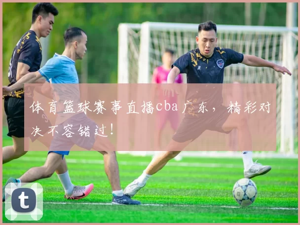 体育篮球赛事直播cba广东，精彩对决不容错过！