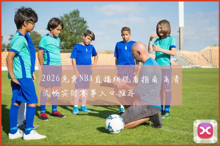 2026免费NBA直播线观看指南 高清流畅实时赛事入口推荐