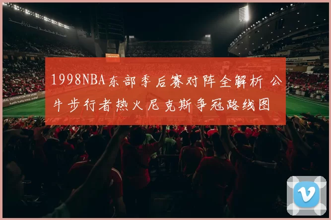 1998NBA东部季后赛对阵全解析 公牛步行者热火尼克斯争冠路线图