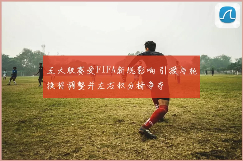 五大联赛受FIFA新规影响 引援与轮换将调整并左右积分榜争夺
