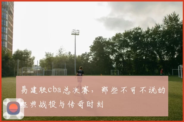 易建联cba总决赛,那些不可不说的经典战役与传奇时刻