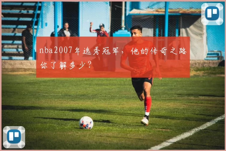 nba2007年选秀冠军，他的传奇之路你了解多少？