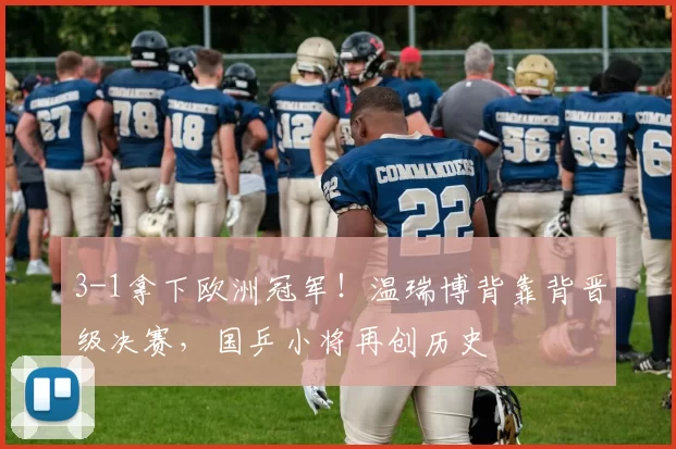 3-1拿下欧洲冠军!温瑞博背靠背晋级决赛,国乒小将再创历史