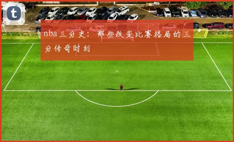 nba三分史:那些改变比赛格局的三分传奇时刻