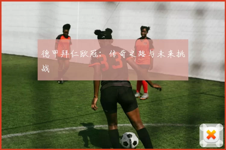 德甲拜仁欧冠：传奇之路与未来挑战