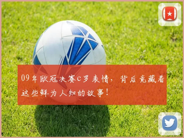 09年欧冠决赛c罗表情,背后竟藏着这些鲜为人知的故事!