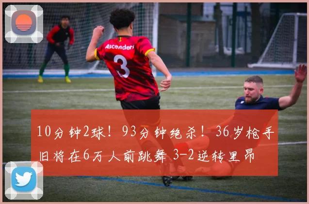 10分钟2球!93分钟绝杀!36岁枪手旧将在6万人前跳舞 3-2逆转里昂
