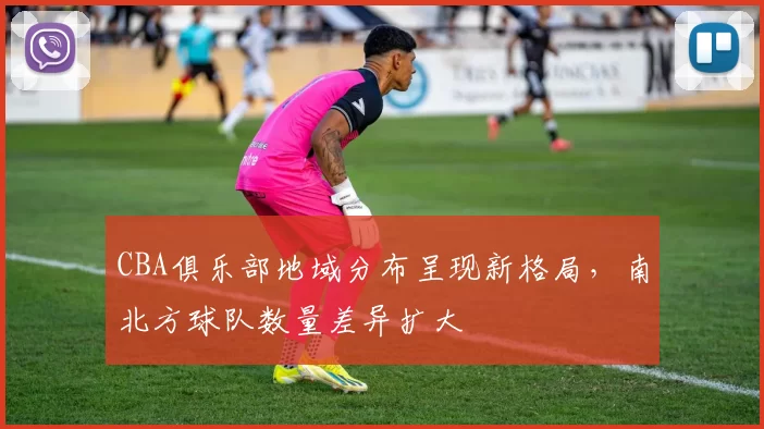 CBA俱乐部地域分布呈现新格局,南北方球队数量差异扩大