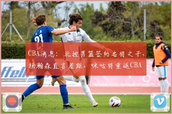 CBA消息:北控男篮签约名将之子,杨瀚森直言差距,咪咕将重返CBA