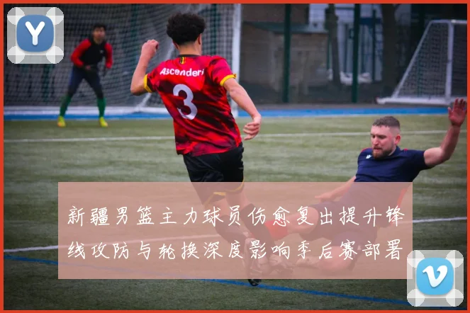 新疆男篮主力球员伤愈复出提升锋线攻防与轮换深度影响季后赛部署