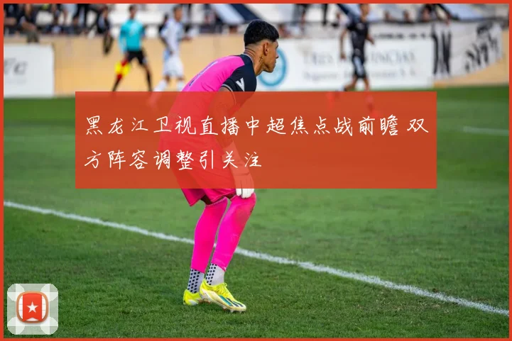 黑龙江卫视直播中超焦点战前瞻 双方阵容调整引关注