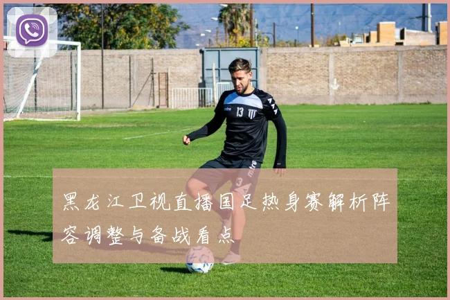 黑龙江卫视直播国足热身赛解析阵容调整与备战看点