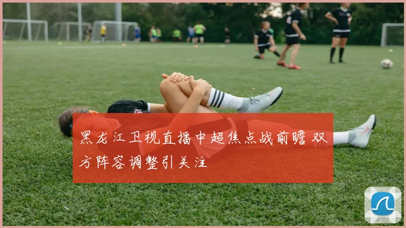 黑龙江卫视直播中超焦点战前瞻 双方阵容调整引关注