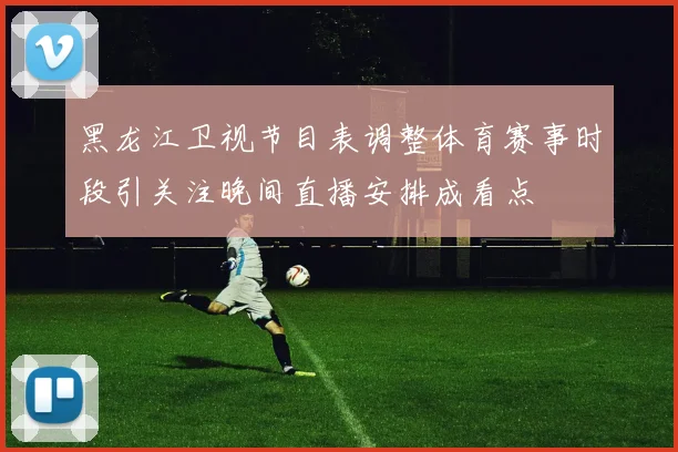 黑龙江卫视节目表调整体育赛事时段引关注晚间直播安排成看点
